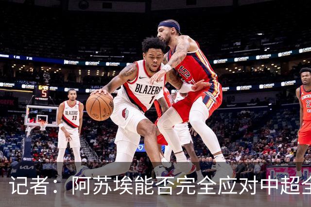 记者：阿苏埃能否完全应对中超全场比赛，还需进一步观察和检验